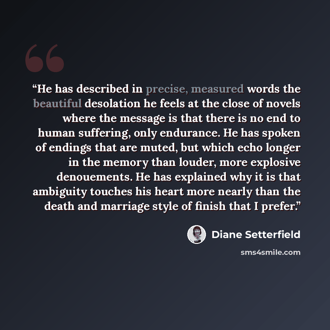 “He has described in precise, measured words the beautiful desolation he feels at the close of novels where the message is that there is no end to human suffering, only endurance. He has spoken of endings that are muted, but which echo longer in the memory than louder, more explosive denouements…” quote by Diane Setterfield