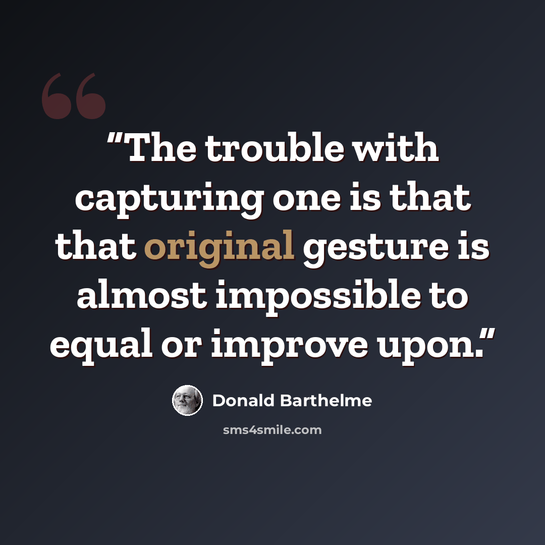 “The trouble with capturing one is that that original gesture is almost impossible to equal or improve upon.” quote by Donald Barthelme