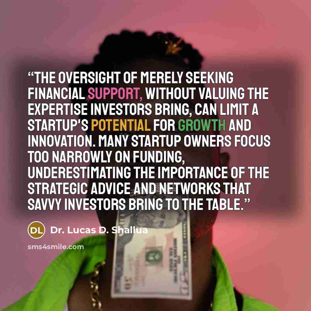 “The oversight of merely seeking financial support, without valuing the expertise investors bring, can limit a startup's potential for growth and innovation. Many startup owners focus too narrowly on funding, underestimating the importance of the strategic advice and networks that savvy investors…” quote by Dr. Lucas D. Shallua