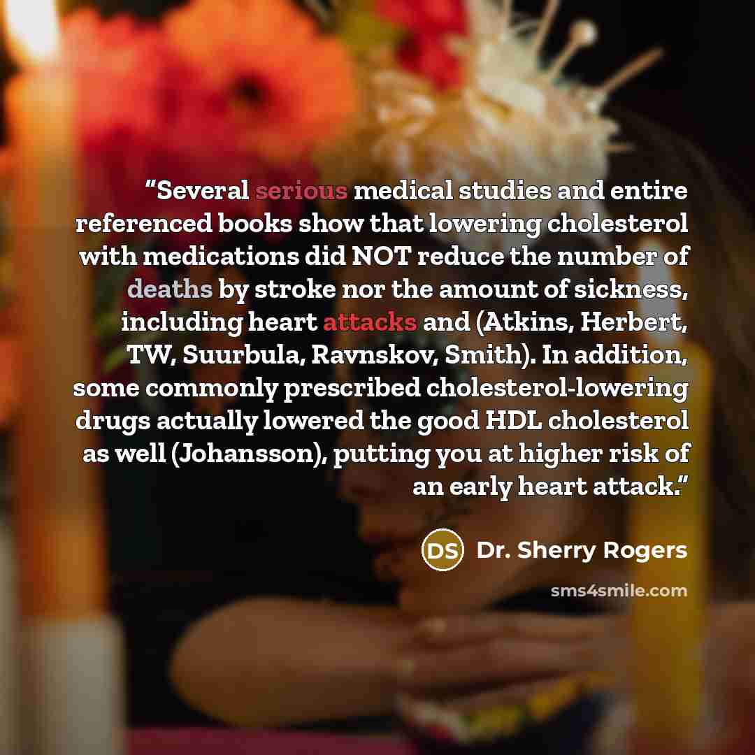 “Several serious medical studies and entire referenced books show that lowering cholesterol with medications did NOT reduce the number of deaths by stroke nor the amount of sickness, including heart attacks and (Atkins, Herbert, TW, Suurbula, Ravnskov, Smith). In addition, some commonly prescribed…” quote by Dr. Sherry Rogers