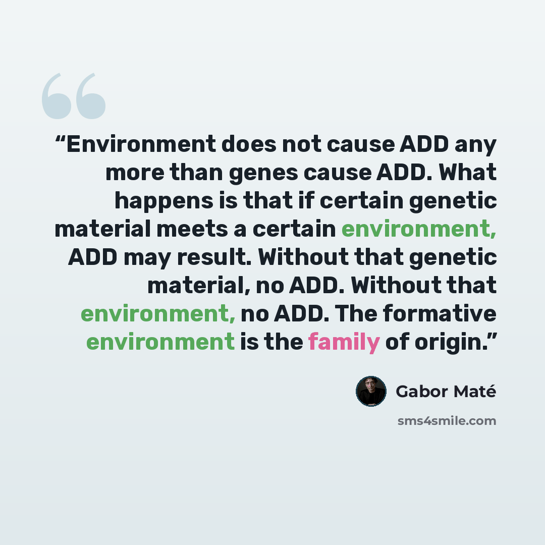 “Environment does not cause ADD any more than genes cause ADD. What happens is that if certain genetic material meets a certain environment, ADD may result. Without that genetic material, no ADD. Without that environment, no ADD. The formative environment is the family of origin.” quote by Gabor Maté
