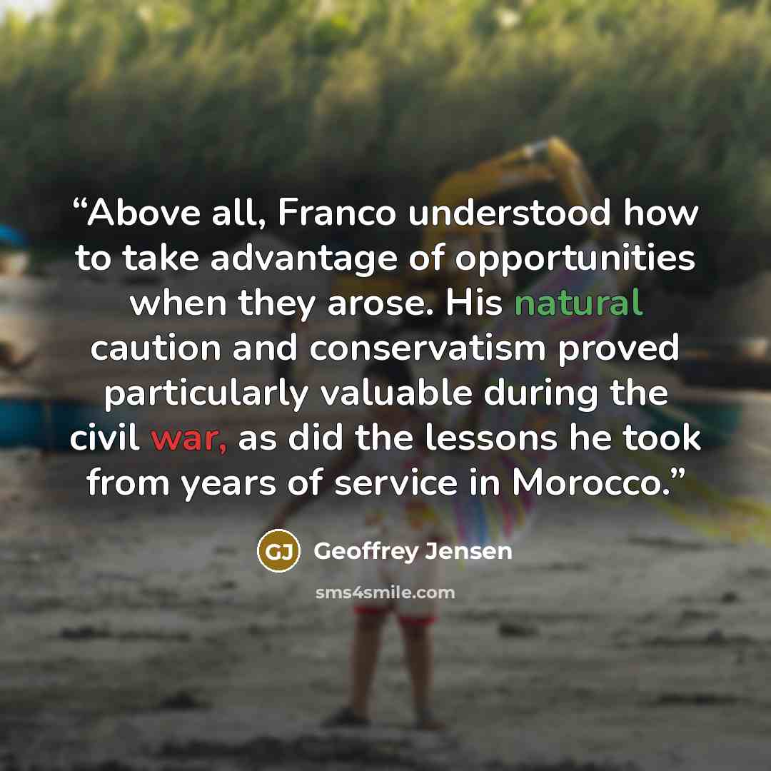“Above all, Franco understood how to take advantage of opportunities when they arose. His natural caution and conservatism proved particularly valuable during the civil war, as did the lessons he took from years of service in Morocco.” quote by Geoffrey Jensen
