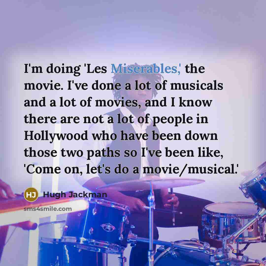 “I'm doing 'Les Miserables,' the movie. I've done a lot of musicals and a lot of movies, and I know there are not a lot of people in Hollywood who have been down those two paths so I've been like, 'Come on, let's do a movie/musical.'” quote by Hugh Jackman