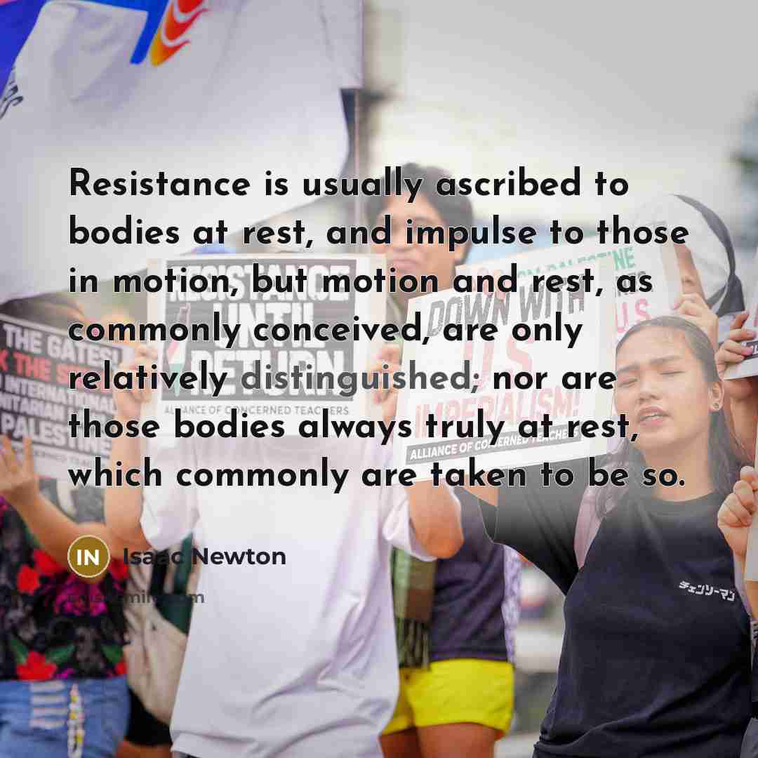 “Resistance is usually ascribed to bodies at rest, and impulse to those in motion, but motion and rest, as commonly conceived, are only relatively distinguished; nor are those bodies always truly at rest, which commonly are taken to be so.” quote by Isaac Newton
