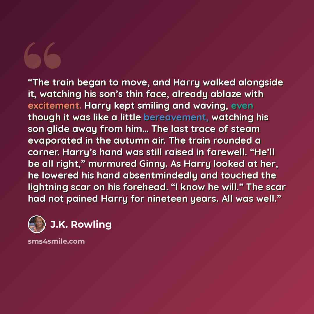 “The train began to move, and Harry walked alongside it, watching his son’s thin face, already ablaze with excitement. Harry kept smiling and waving, even though it was like a little bereavement, watching his son glide away from him… The last trace of steam evaporated in the autumn air. The train…” quote by J.K. Rowling