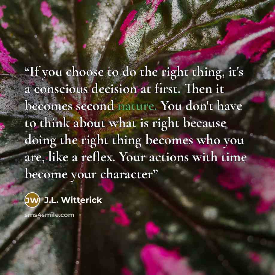 “If you choose to do the right thing, it's a conscious decision at first. Then it becomes second nature. You don't have to think about what is right because doing the right thing becomes who you are, like a reflex. Your actions with time become your character” quote by J.L. Witterick