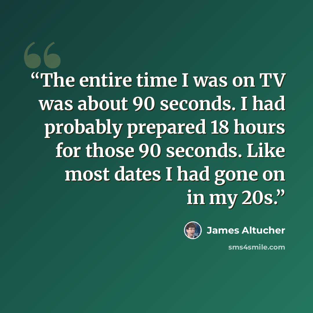 “The entire time I was on TV was about 90 seconds. I had probably prepared 18 hours for those 90 seconds. Like most dates I had gone on in my 20s.” quote by James Altucher