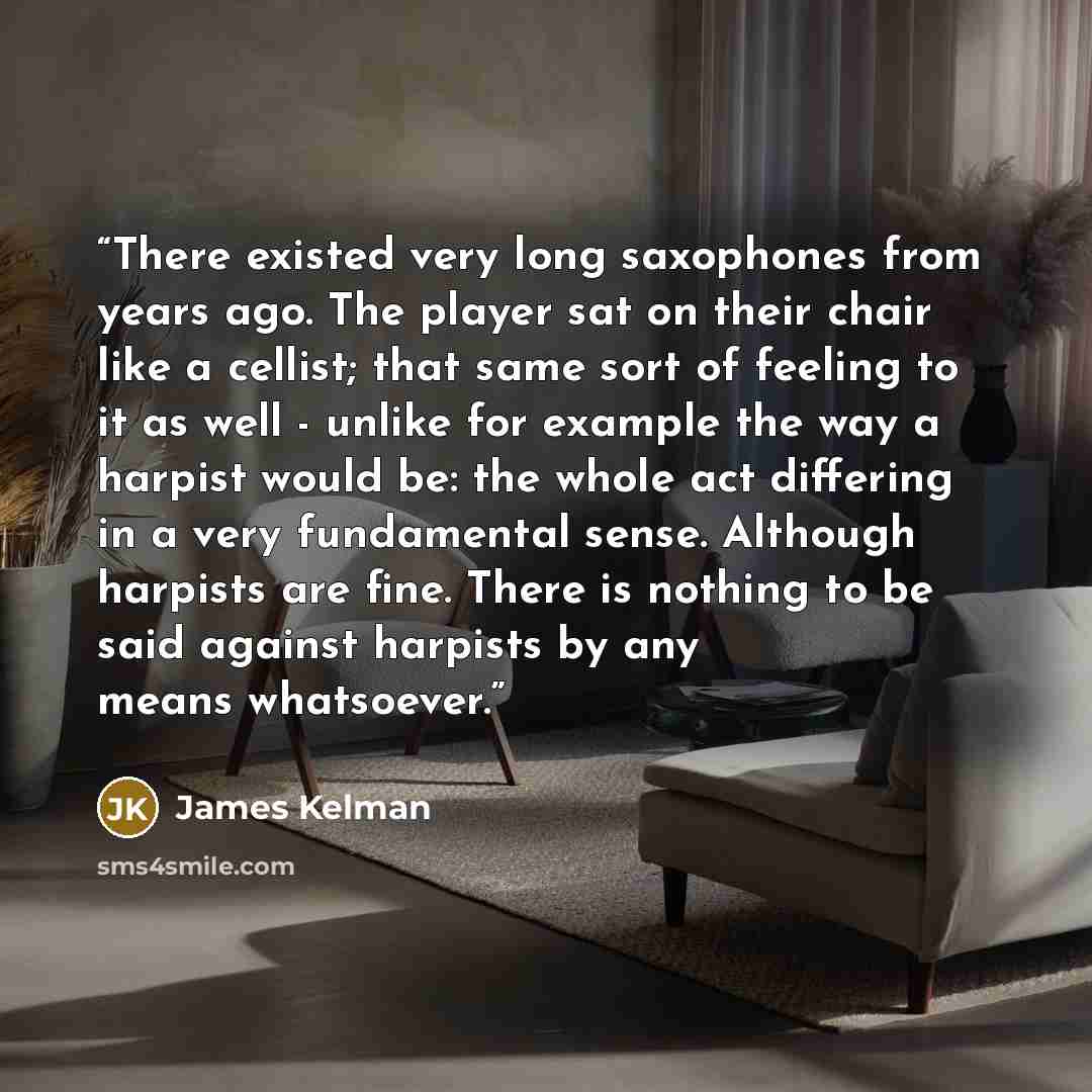 “There existed very long saxophones from years ago. The player sat on their chair like a cellist; that same sort of feeling to it as well - unlike for example the way a harpist would be: the whole act differing in a very fundamental sense. Although harpists are fine. There is nothing to be said…” quote by James Kelman