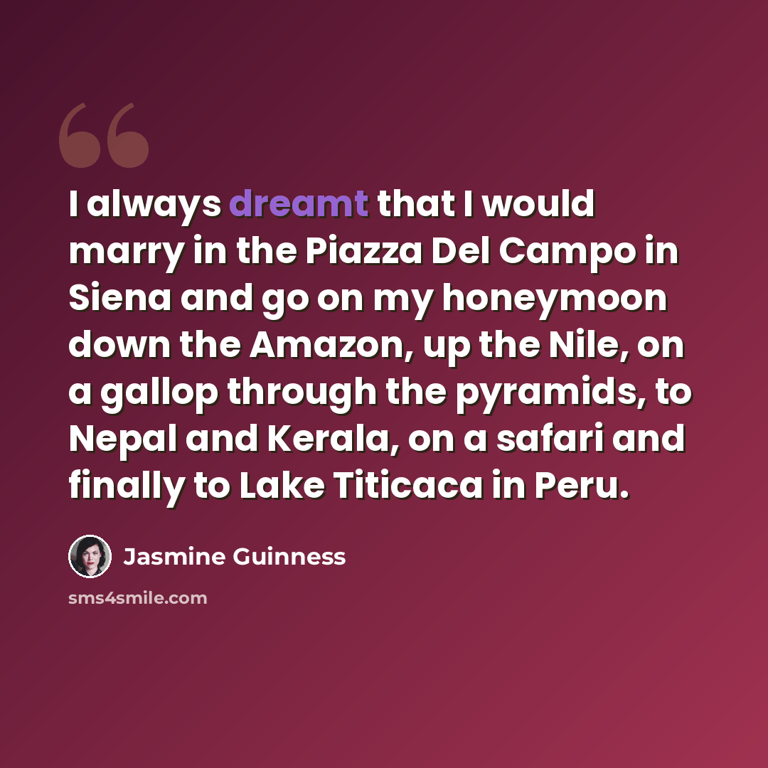 “I always dreamt that I would marry in the Piazza Del Campo in Siena and go on my honeymoon down the Amazon, up the Nile, on a gallop through the pyramids, to Nepal and Kerala, on a safari and finally to Lake Titicaca in Peru.” quote by Jasmine Guinness