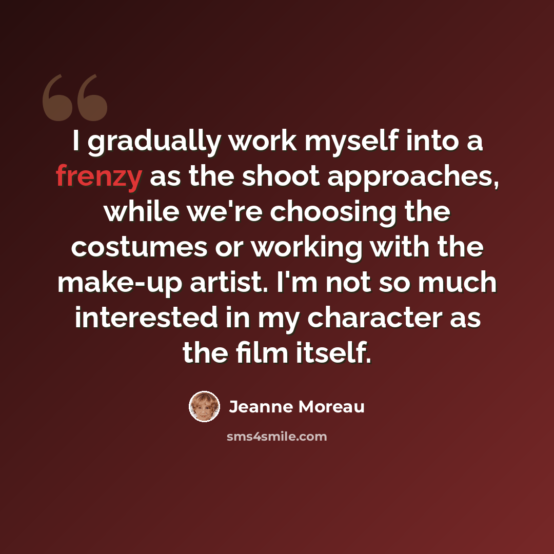 “I gradually work myself into a frenzy as the shoot approaches, while we're choosing the costumes or working with the make-up artist. I'm not so much interested in my character as the film itself.” quote by Jeanne Moreau
