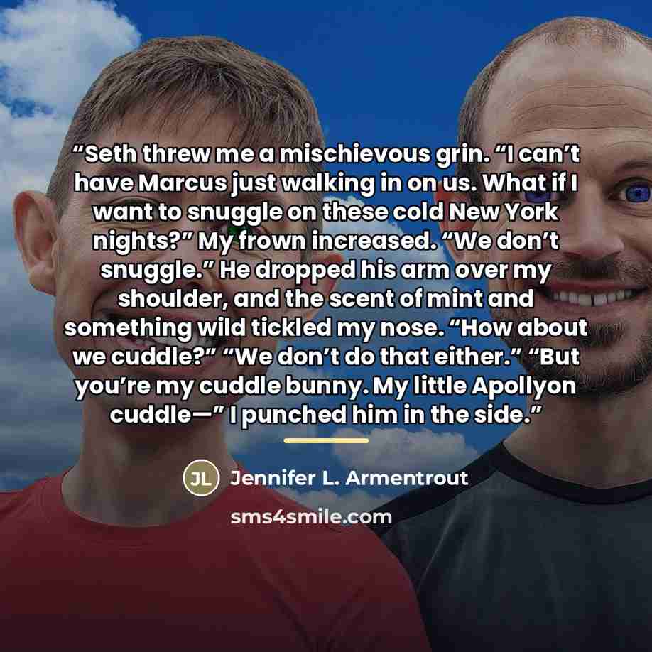 “Seth threw me a mischievous grin. “I can’t have Marcus just walking in on us. What if I want to snuggle on these cold New York nights?” My frown increased. “We don’t snuggle.” He dropped his arm over my shoulder, and the scent of mint and something wild tickled my nose. “How about we cuddle?” “We…” quote by Jennifer L. Armentrout