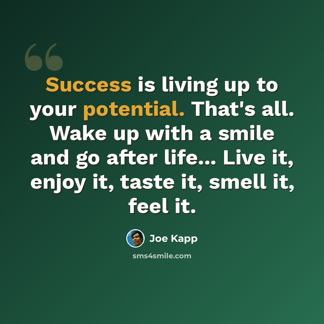 “Success is living up to your potential. That's all. Wake up with a smile and go after life... Live it, enjoy it, taste it, smell it, feel it.” quote by Joe Kapp