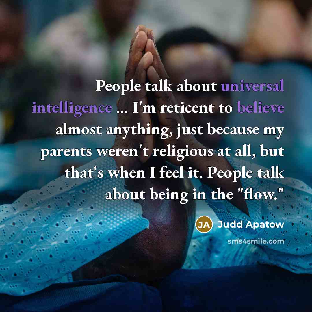 “People talk about universal intelligence ... I'm reticent to believe almost anything, just because my parents weren't religious at all, but that's when I feel it. People talk about being in the "flow."” quote by Judd Apatow