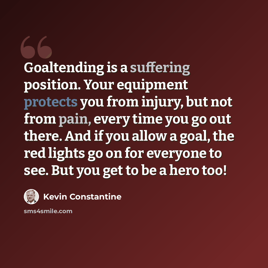 “Goaltending is a suffering position. Your equipment protects you from injury, but not from pain, every time you go out there. And if you allow a goal, the red lights go on for everyone to see. But you get to be a hero too!” quote by Kevin Constantine