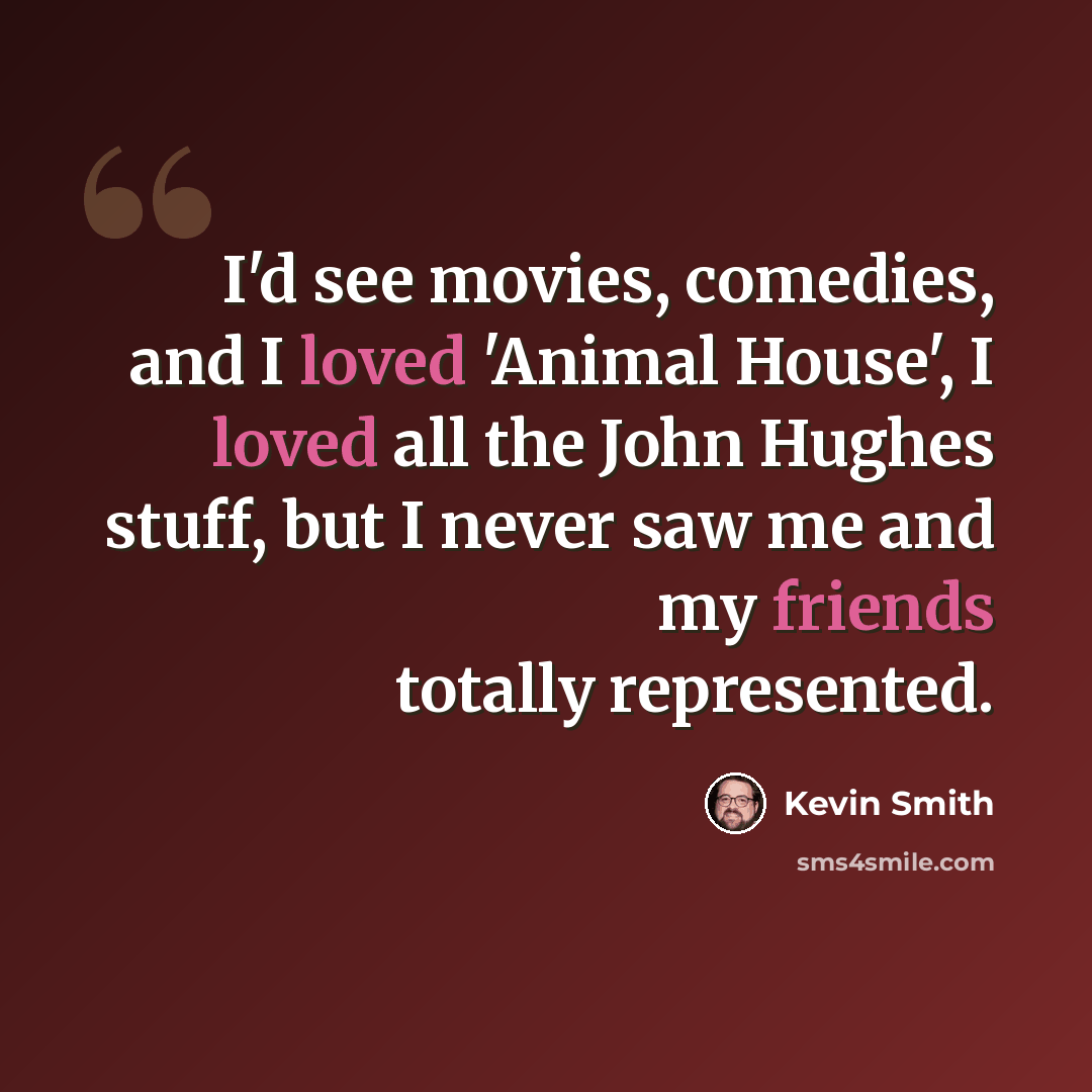 “I'd see movies, comedies, and I loved 'Animal House', I loved all the John Hughes stuff, but I never saw me and my friends totally represented.” quote by Kevin Smith