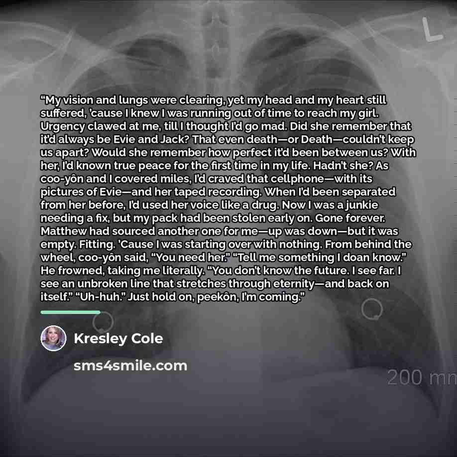 “My vision and lungs were clearing, yet my head and my heart still suffered, ’cause I knew I was running out of time to reach my girl. Urgency clawed at me, till I thought I’d go mad. Did she remember that it’d always be Evie and Jack? That even death—or Death—couldn’t keep us apart? Would she…” quote by Kresley Cole