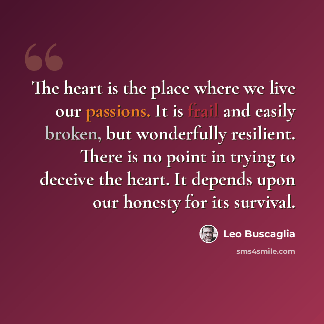 “The heart is the place where we live our passions. It is frail and easily broken, but wonderfully resilient. There is no point in trying to deceive the heart. It depends upon our honesty for its survival.” quote by Leo Buscaglia