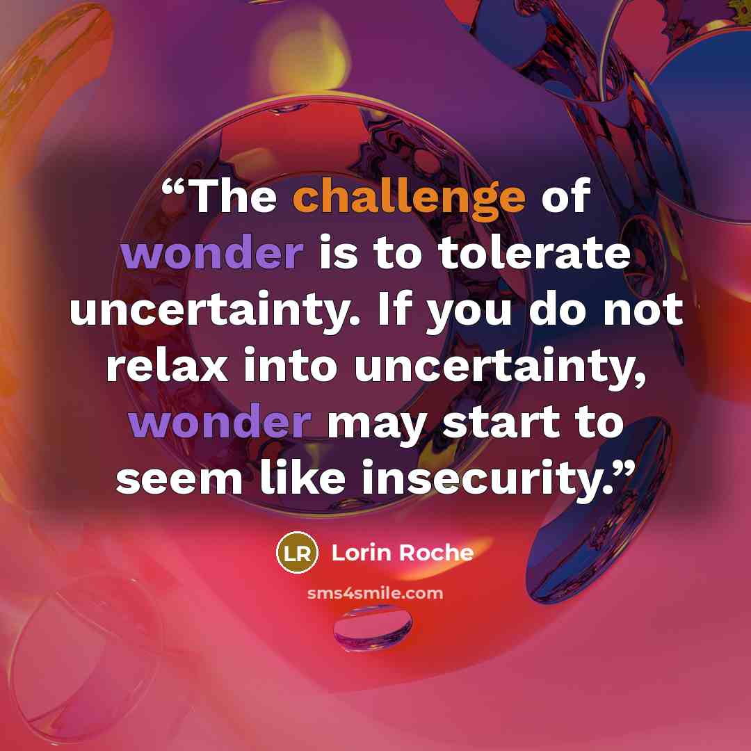 “The challenge of wonder is to tolerate uncertainty. If you do not relax into uncertainty, wonder may start to seem like insecurity.” quote by Lorin Roche