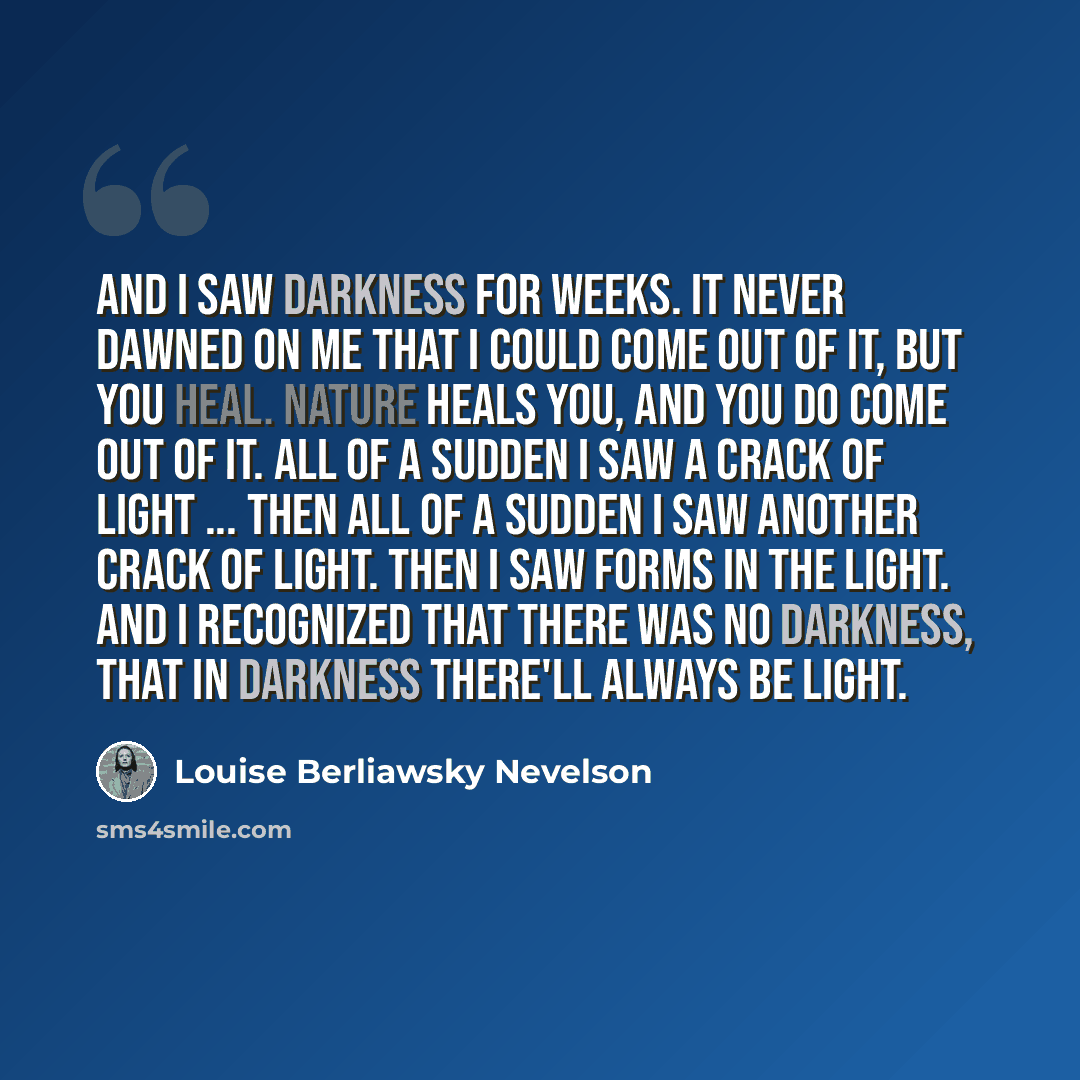 “And I saw darkness for weeks. It never dawned on me that I could come out of it, but you heal. Nature heals you, and you do come out of it. All of a sudden I saw a crack of light ... then all of a sudden I saw another crack of light. Then I saw forms in the light. And I recognized that there was…” quote by Louise Berliawsky Nevelson