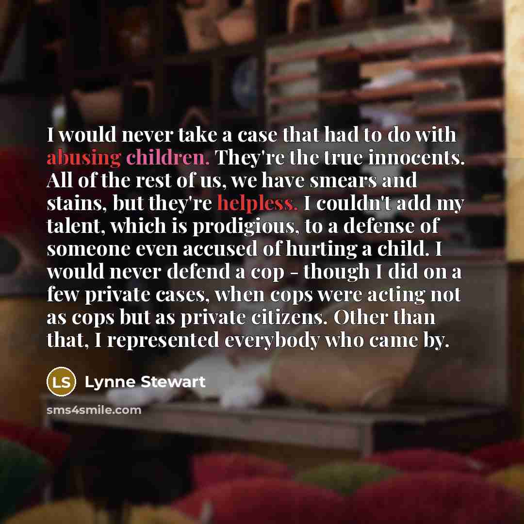 “I would never take a case that had to do with abusing children. They're the true innocents. All of the rest of us, we have smears and stains, but they're helpless. I couldn't add my talent, which is prodigious, to a defense of someone even accused of hurting a child. I would never defend a cop…” quote by Lynne Stewart