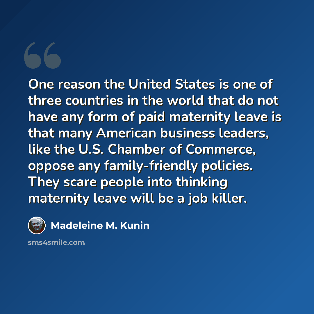 “One reason the United States is one of three countries in the world that do not have any form of paid maternity leave is that many American business leaders, like the U.S. Chamber of Commerce, oppose any family-friendly policies. They scare people into thinking maternity leave will be a job killer.” quote by Madeleine M. Kunin