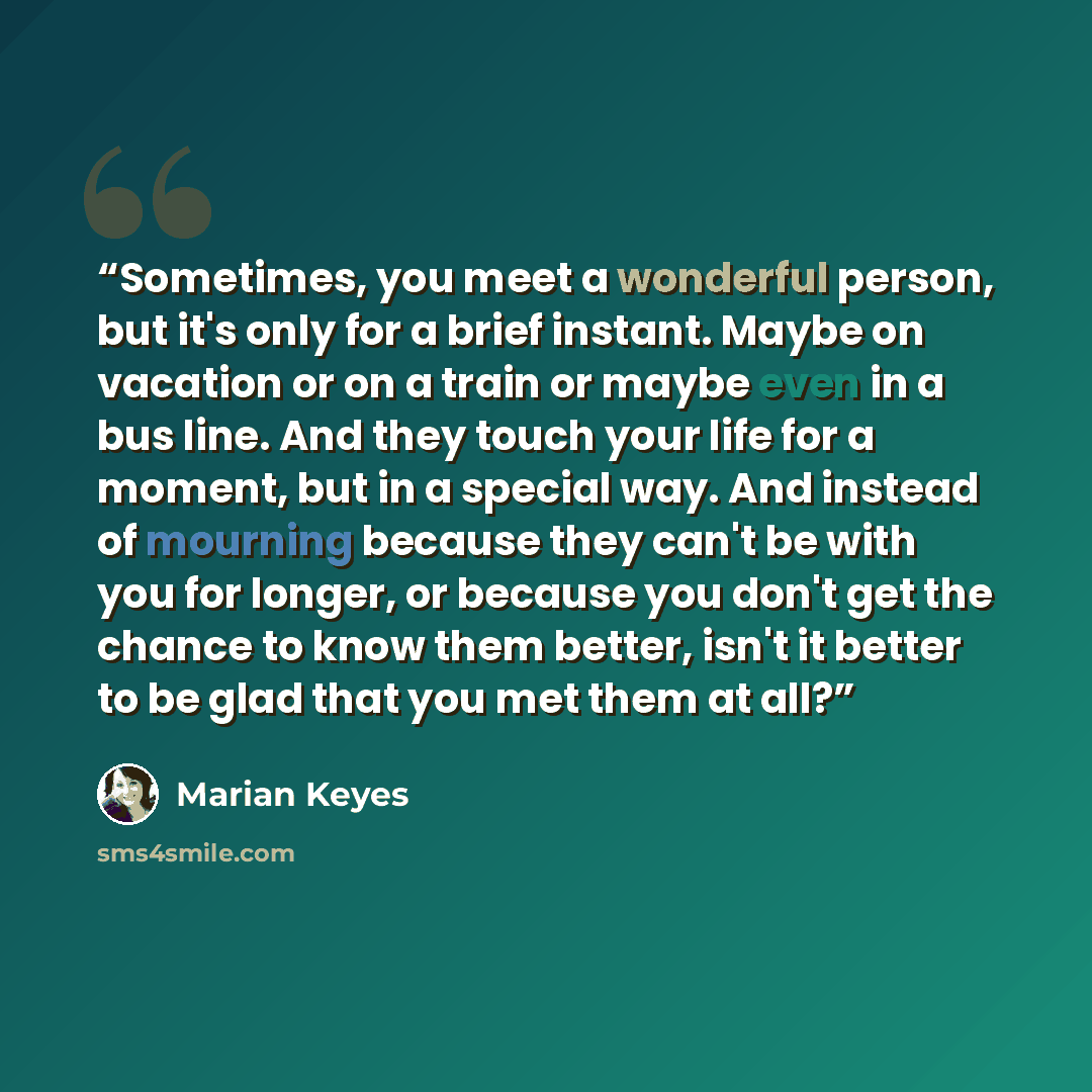 “Sometimes, you meet a wonderful person, but it's only for a brief instant. Maybe on vacation or on a train or maybe even in a bus line. And they touch your life for a moment, but in a special way. And instead of mourning because they can't be with you for longer, or because you don't get the…” quote by Marian Keyes