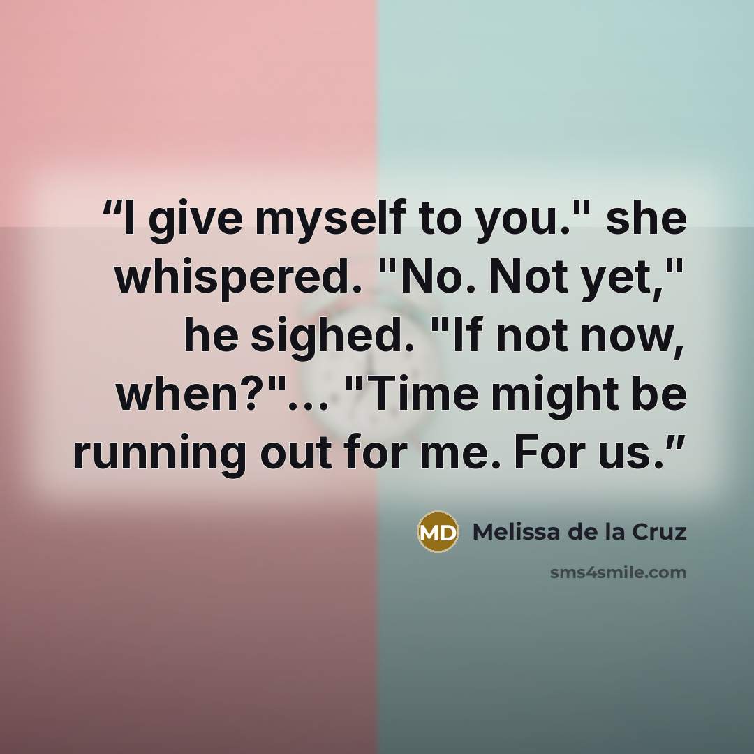“I give myself to you." she whispered. "No. Not yet," he sighed. "If not now, when?"... "Time might be running out for me. For us.” quote by Melissa de la Cruz