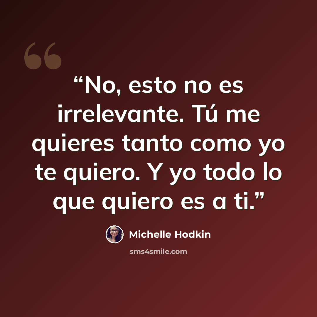 “No, esto no es irrelevante. Tú me quieres tanto como yo te quiero. Y yo todo lo que quiero es a ti.” quote by Michelle Hodkin