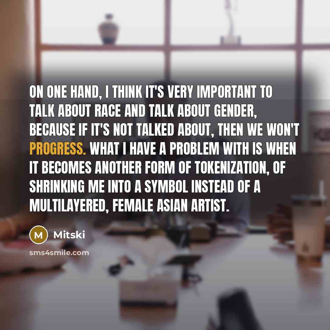“On one hand, I think it's very important to talk about race and talk about gender, because if it's not talked about, then we won't progress. What I have a problem with is when it becomes another form of tokenization, of shrinking me into a symbol instead of a multilayered, female Asian artist.” quote by Mitski