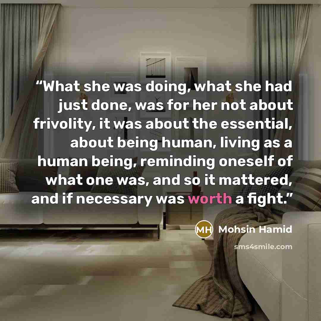 “What she was doing, what she had just done, was for her not about frivolity, it was about the essential, about being human, living as a human being, reminding oneself of what one was, and so it mattered, and if necessary was worth a fight.” quote by Mohsin Hamid