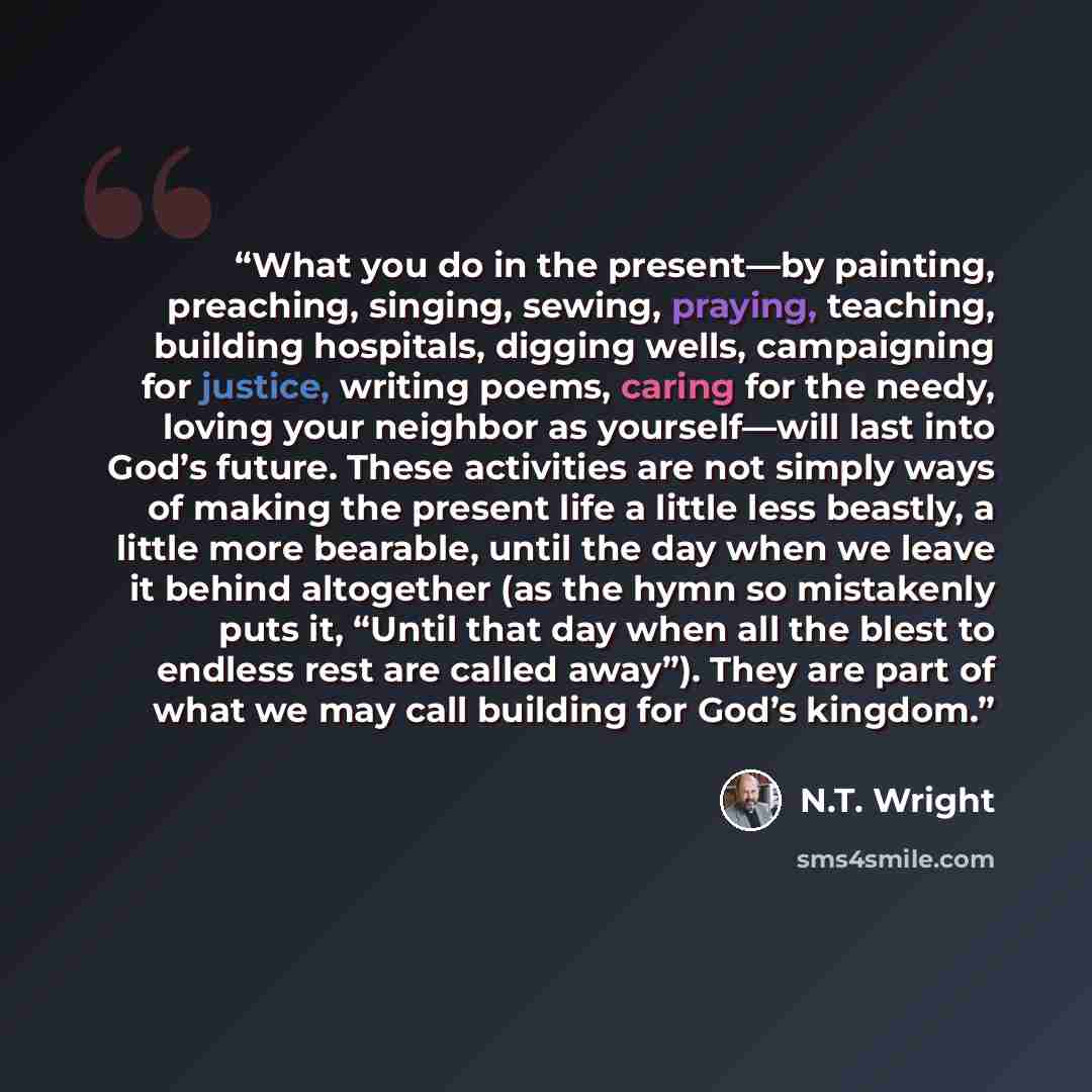 “What you do in the present—by painting, preaching, singing, sewing, praying, teaching, building hospitals, digging wells, campaigning for justice, writing poems, caring for the needy, loving your neighbor as yourself—will last into God’s future. These activities are not simply ways of making the…” quote by N.T. Wright