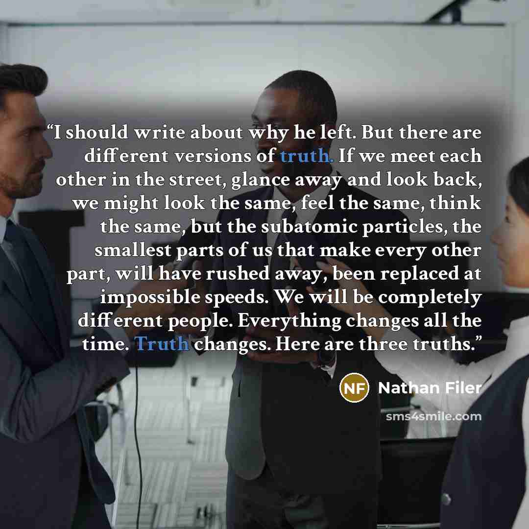 “I should write about why he left. But there are different versions of truth. If we meet each other in the street, glance away and look back, we might look the same, feel the same, think the same, but the subatomic particles, the smallest parts of us that make every other part, will have rushed…” quote by Nathan Filer