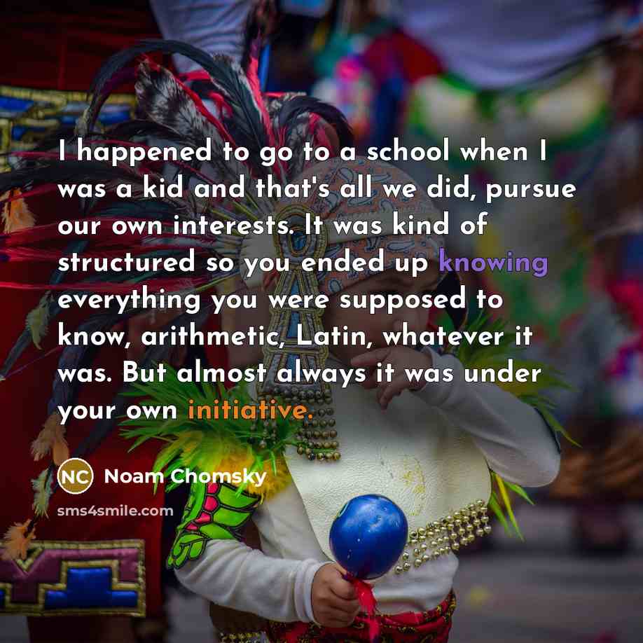 “I happened to go to a school when I was a kid and that's all we did, pursue our own interests. It was kind of structured so you ended up knowing everything you were supposed to know, arithmetic, Latin, whatever it was. But almost always it was under your own initiative.” quote by Noam Chomsky