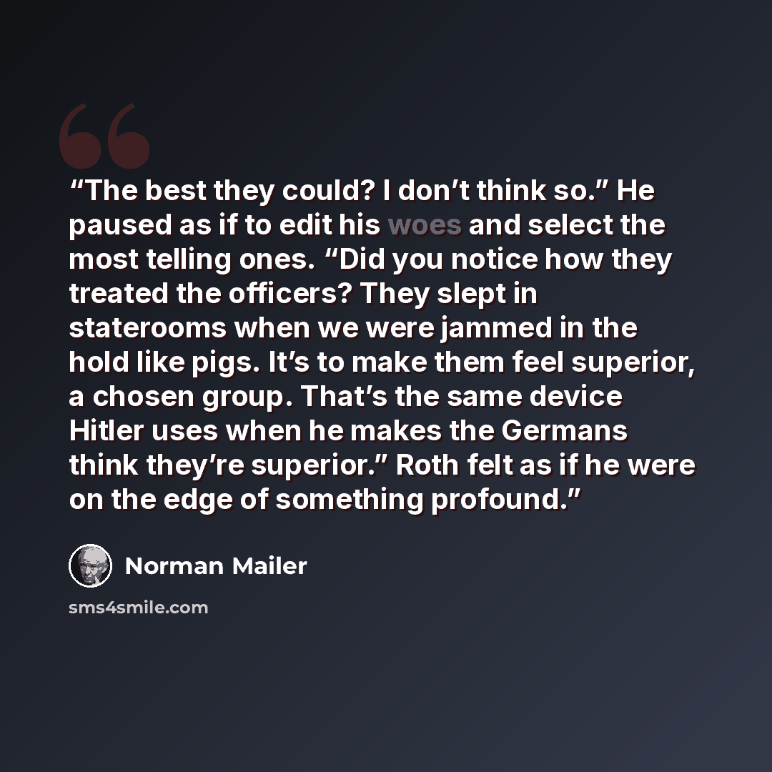 “The best they could? I don’t think so.” He paused as if to edit his woes and select the most telling ones. “Did you notice how they treated the officers? They slept in staterooms when we were jammed in the hold like pigs. It’s to make them feel superior, a chosen group. That’s the same device…” quote by Norman Mailer