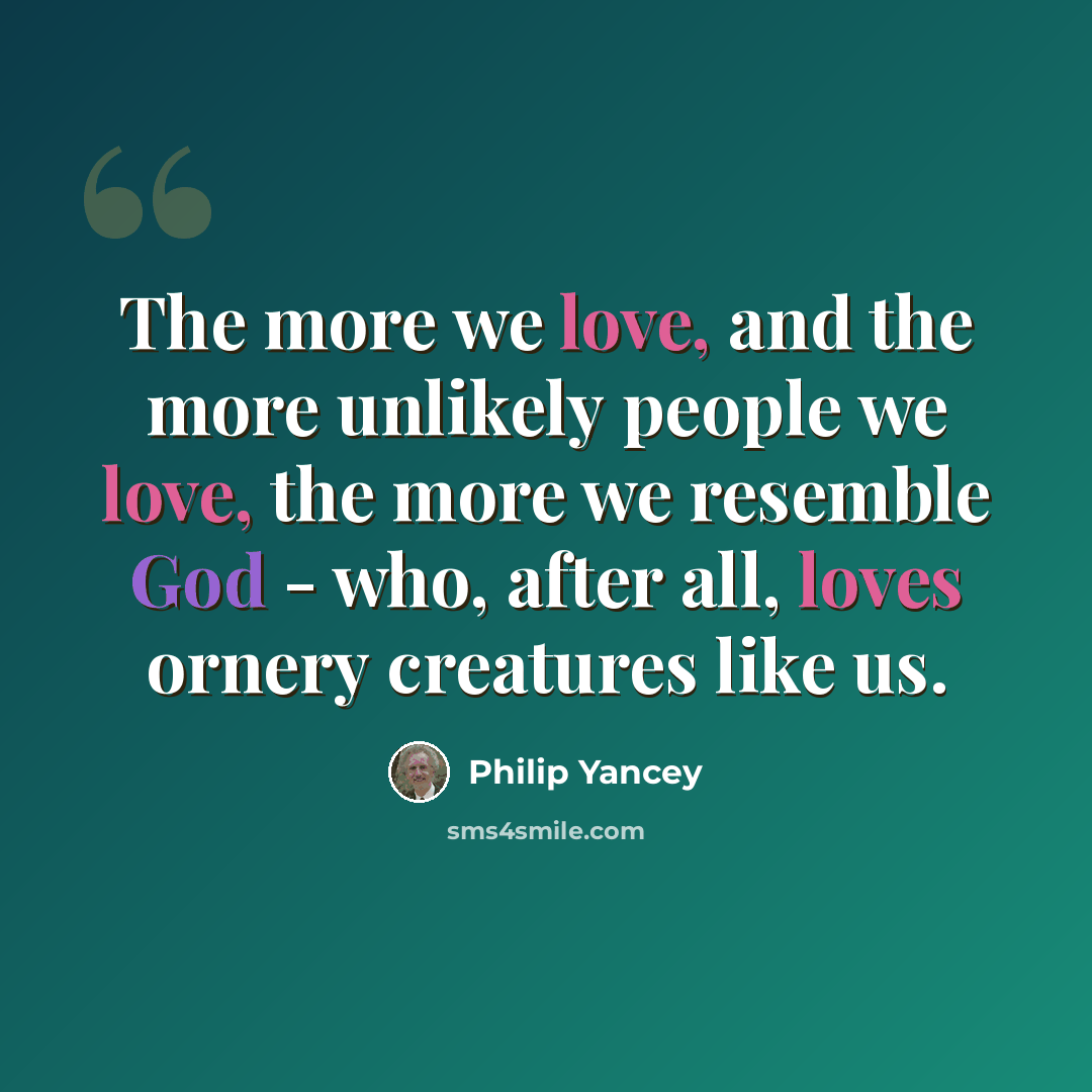 “The more we love, and the more unlikely people we love, the more we resemble God - who, after all, loves ornery creatures like us.” quote by Philip Yancey