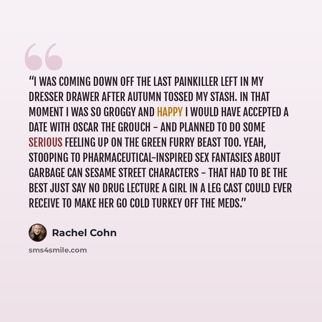 “I was coming down off the last painkiller left in my dresser drawer after Autumn tossed my stash. In that moment I was so groggy and happy I would have accepted a date with Oscar the Grouch - and planned to do some serious feeling up on the green furry beast too. Yeah, stooping to…” quote by Rachel Cohn