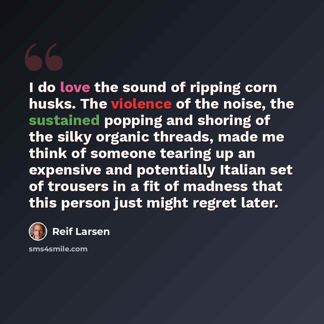 “I do love the sound of ripping corn husks. The violence of the noise, the sustained popping and shoring of the silky organic threads, made me think of someone tearing up an expensive and potentially Italian set of trousers in a fit of madness that this person just might regret later.” quote by Reif Larsen