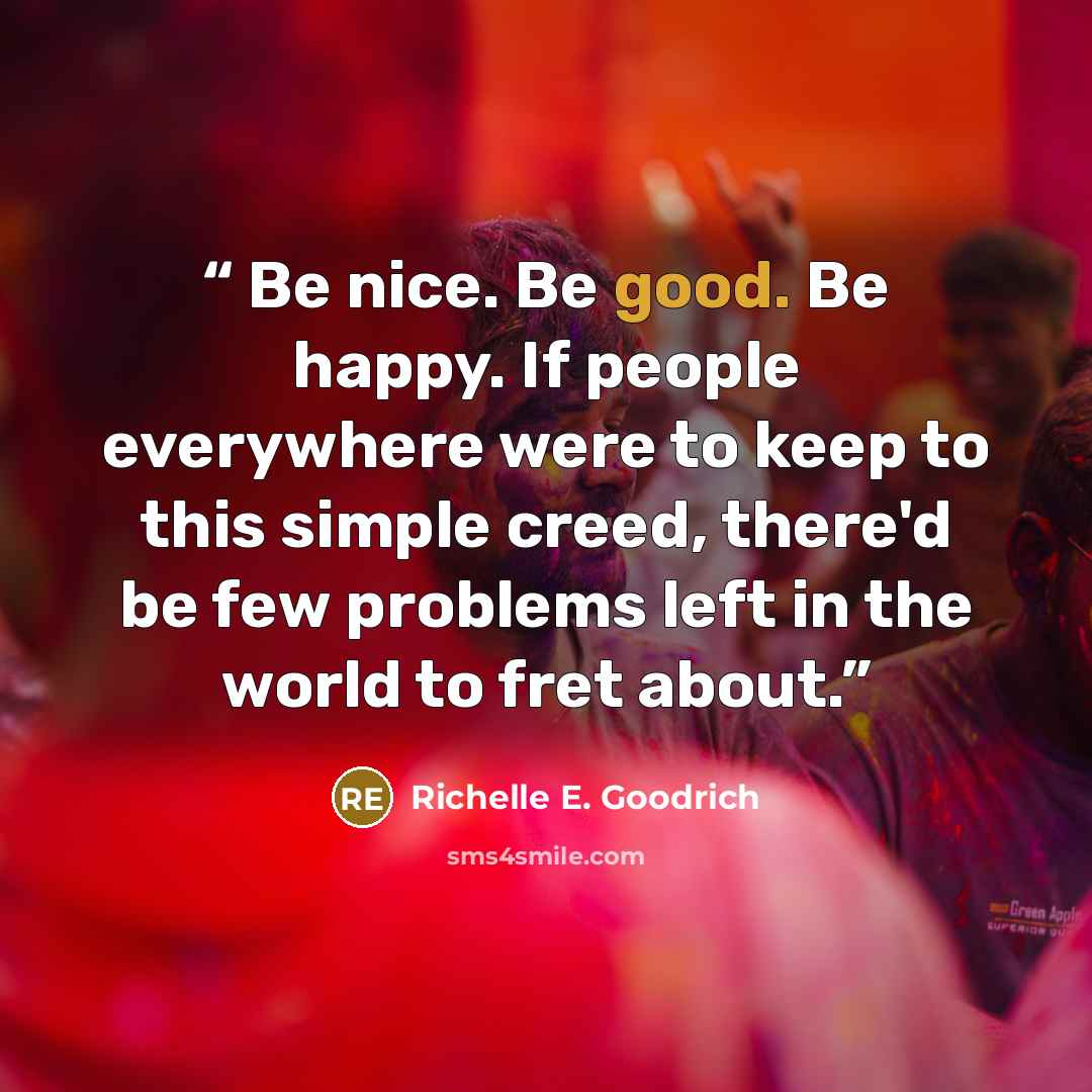 “Be nice. Be good. Be happy. If people everywhere were to keep to this simple creed, there'd be few problems left in the world to fret about.” quote by Richelle E. Goodrich