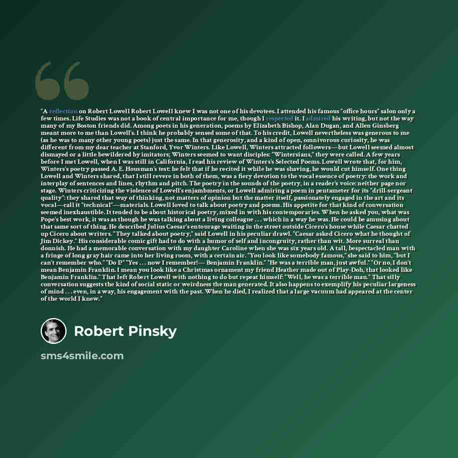 “A reflection on Robert Lowell Robert Lowell knew I was not one of his devotees. I attended his famous “office hours” salon only a few times. Life Studies was not a book of central importance for me, though I respected it. I admired his writing, but not the way many of my Boston friends did. Among…” quote by Robert Pinsky