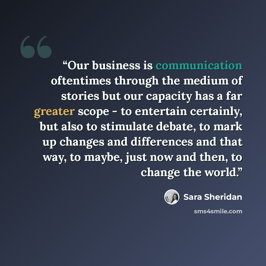 “Our business is communication oftentimes through the medium of stories but our capacity has a far greater scope - to entertain certainly, but also to stimulate debate, to mark up changes and differences and that way, to maybe, just now and then, to change the world.” quote by Sara Sheridan