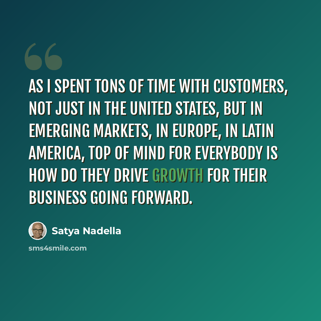 “As I spent tons of time with customers, not just in the United States, but in emerging markets, in Europe, in Latin America, top of mind for everybody is how do they drive growth for their business going forward.” quote by Satya Nadella