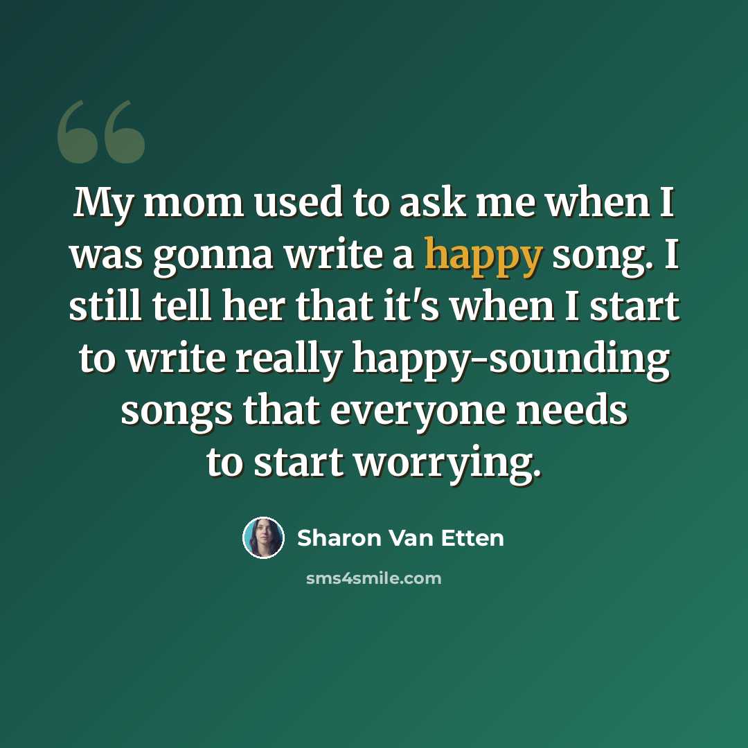 “My mom used to ask me when I was gonna write a happy song. I still tell her that it's when I start to write really happy-sounding songs that everyone needs to start worrying.” quote by Sharon Van Etten