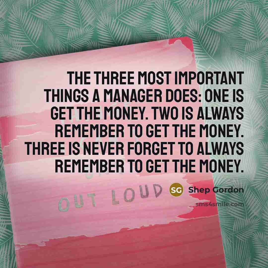 “The three most important things a manager does: One is get the money. Two is always remember to get the money. Three is never forget to always remember to get the money.” quote by Shep Gordon
