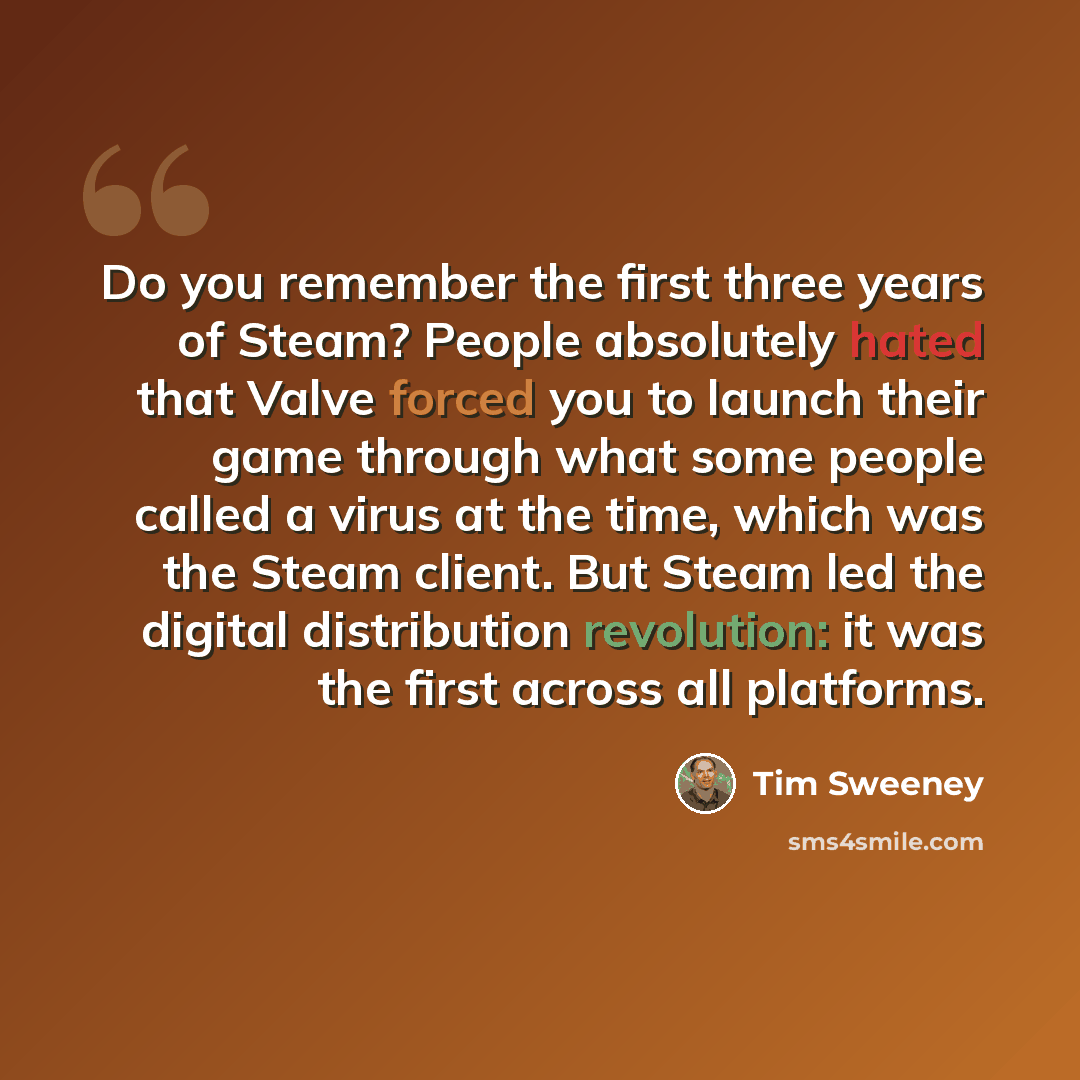 “Do you remember the first three years of Steam? People absolutely hated that Valve forced you to launch their game through what some people called a virus at the time, which was the Steam client. But Steam led the digital distribution revolution: it was the first across all platforms.” quote by Tim Sweeney