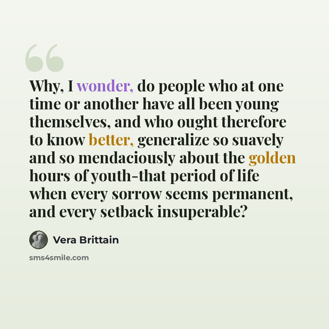 “Why, I wonder, do people who at one time or another have all been young themselves, and who ought therefore to know better, generalize so suavely and so mendaciously about the golden hours of youth-that period of life when every sorrow seems permanent, and every setback insuperable?” quote by Vera Brittain