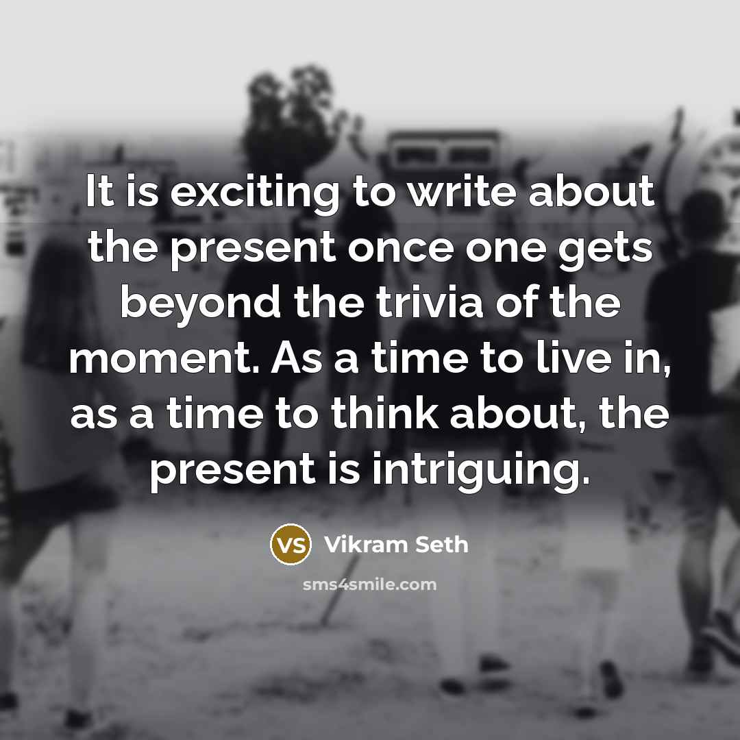 “It is exciting to write about the present once one gets beyond the trivia of the moment. As a time to live in, as a time to think about, the present is intriguing.” quote by Vikram Seth