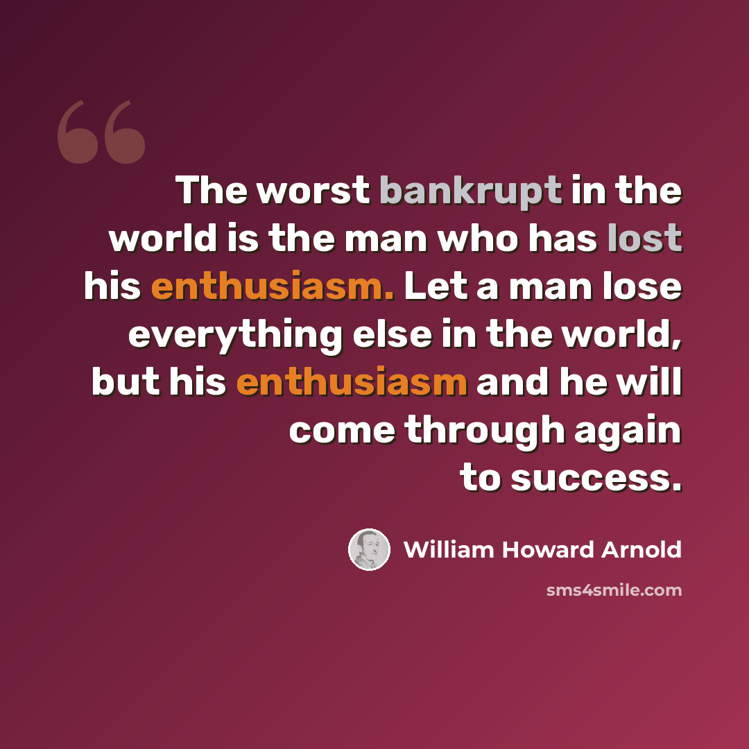 “The worst bankrupt in the world is the man who has lost his enthusiasm. Let a man lose everything else in the world, but his enthusiasm and he will come through again to success.” quote by William Howard Arnold