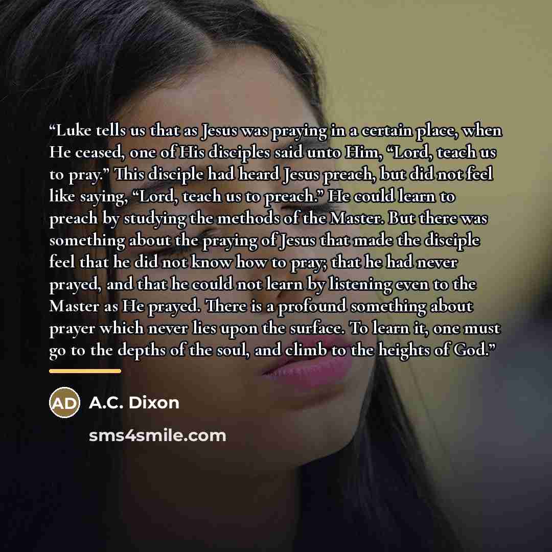 “Luke tells us that as Jesus was praying in a certain place, when He ceased, one of His disciples said unto Him, “Lord, teach us to pray.” This disciple had heard Jesus preach, but did not feel like saying, “Lord, teach us to preach.” He could learn to preach by studying the methods of the Master…” quote by Anonymous
