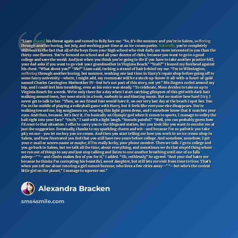 “Liam cleared his throat again and turned to fully face me. “So, it’s the summer and you’re in Salem, suffering through another boring, hot July, and working part-time at an ice cream parlor. Naturally, you’re completely oblivious to the fact that all of the boys from your high school who visit…” quote by Alexandra Bracken
