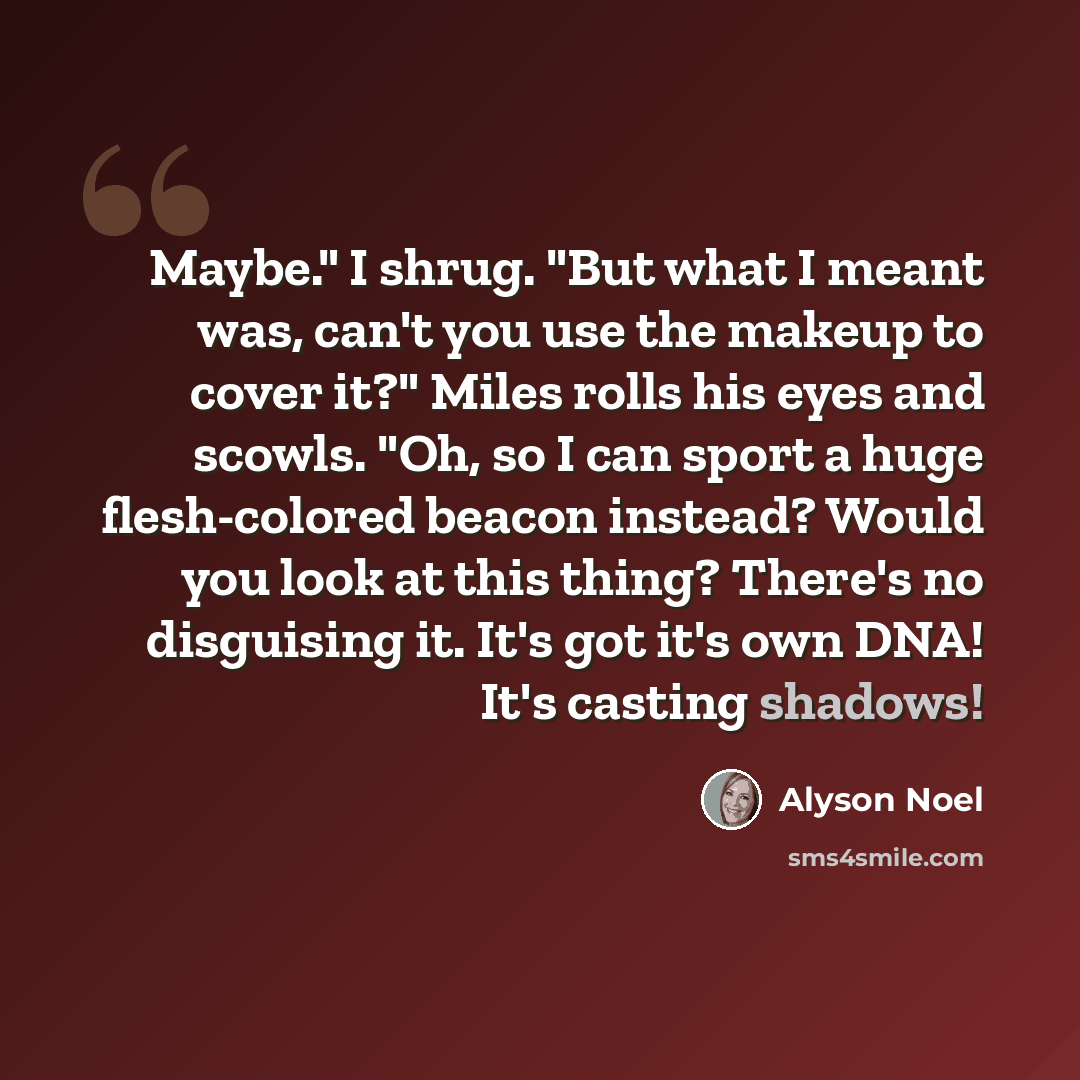 “Maybe." I shrug. "But what I meant was, can't you use the makeup to cover it?" Miles rolls his eyes and scowls. "Oh, so I can sport a huge flesh-colored beacon instead? Would you look at this thing? There's no disguising it. It's got it's own DNA! It's casting shadows!” quote by Alyson Noel